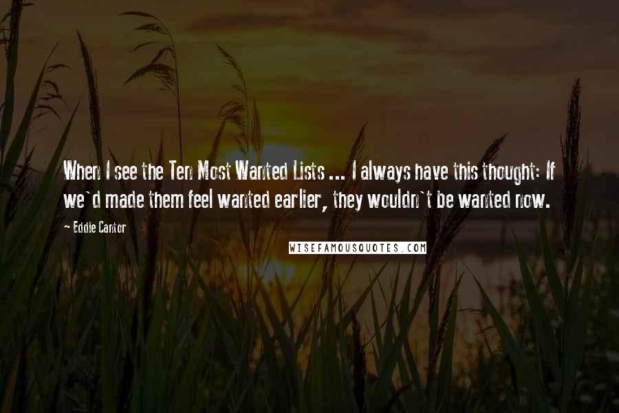 Eddie Cantor Quotes: When I see the Ten Most Wanted Lists ... I always have this thought: If we'd made them feel wanted earlier, they wouldn't be wanted now.