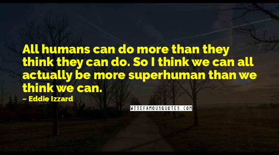 Eddie Izzard Quotes: All humans can do more than they think they can do. So I think we can all actually be more superhuman than we think we can.