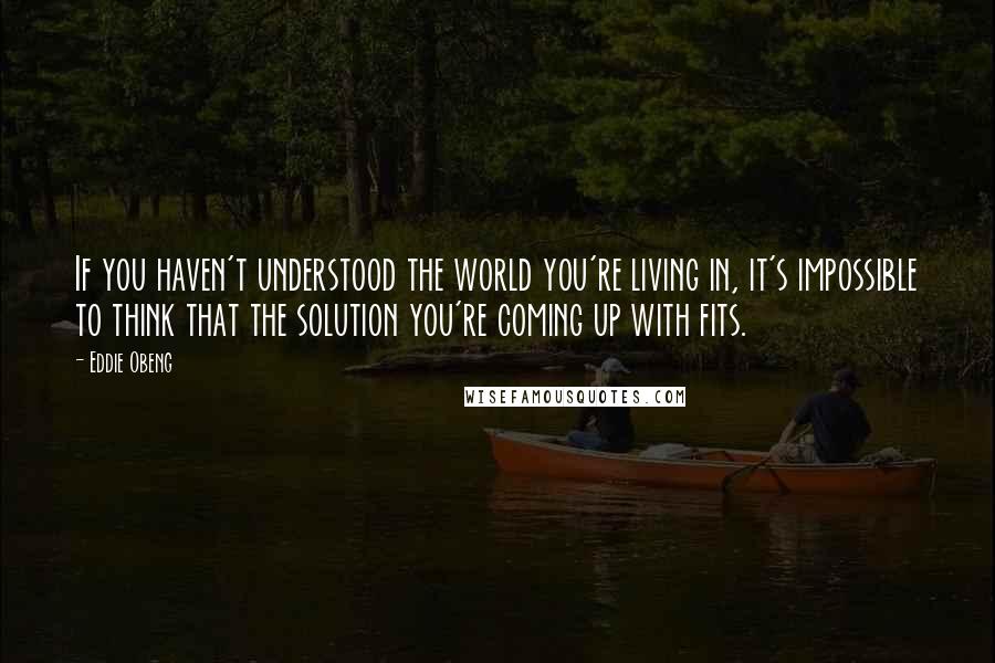 Eddie Obeng Quotes: If you haven't understood the world you're living in, it's impossible to think that the solution you're coming up with fits.