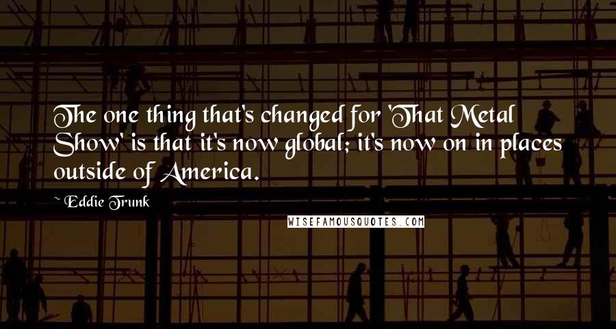 Eddie Trunk Quotes: The one thing that's changed for 'That Metal Show' is that it's now global; it's now on in places outside of America.