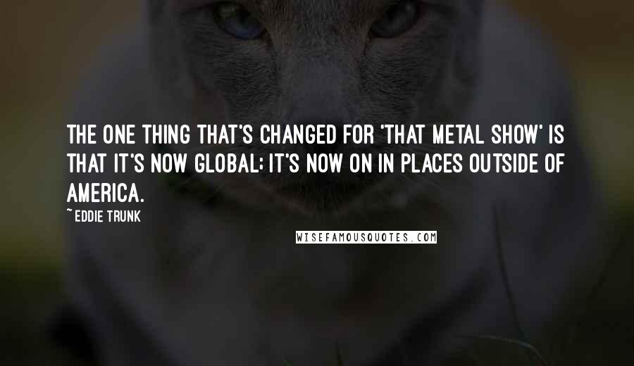 Eddie Trunk Quotes: The one thing that's changed for 'That Metal Show' is that it's now global; it's now on in places outside of America.