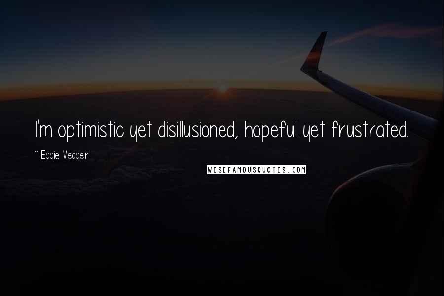 Eddie Vedder Quotes: I'm optimistic yet disillusioned, hopeful yet frustrated.