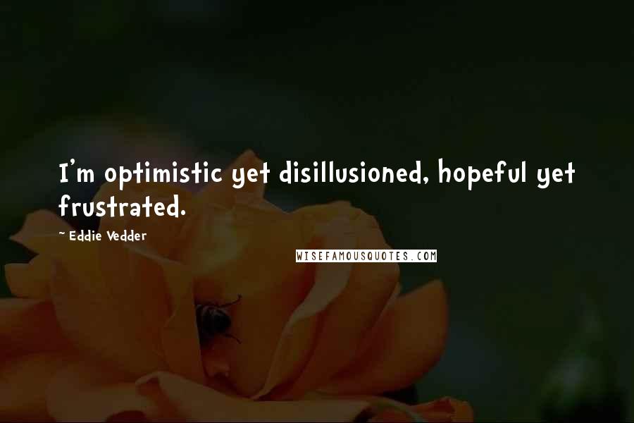 Eddie Vedder Quotes: I'm optimistic yet disillusioned, hopeful yet frustrated.