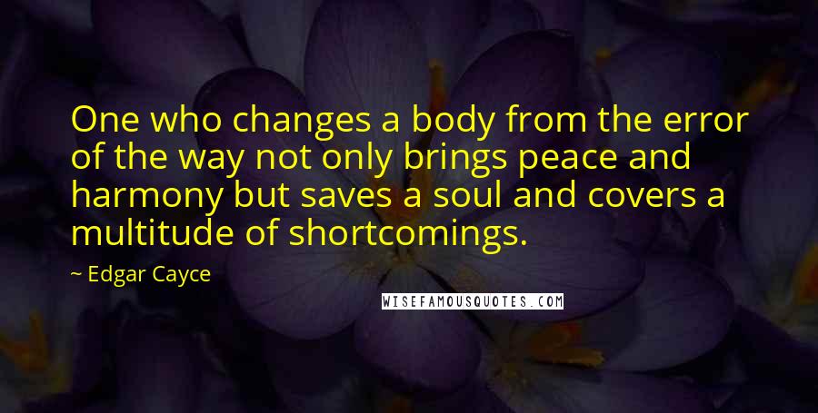 Edgar Cayce Quotes: One who changes a body from the error of the way not only brings peace and harmony but saves a soul and covers a multitude of shortcomings.