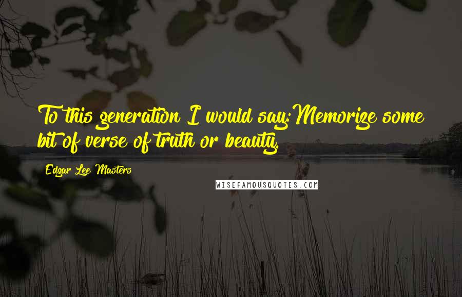 Edgar Lee Masters Quotes: To this generation I would say:Memorize some bit of verse of truth or beauty.