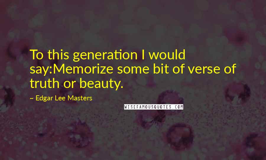 Edgar Lee Masters Quotes: To this generation I would say:Memorize some bit of verse of truth or beauty.