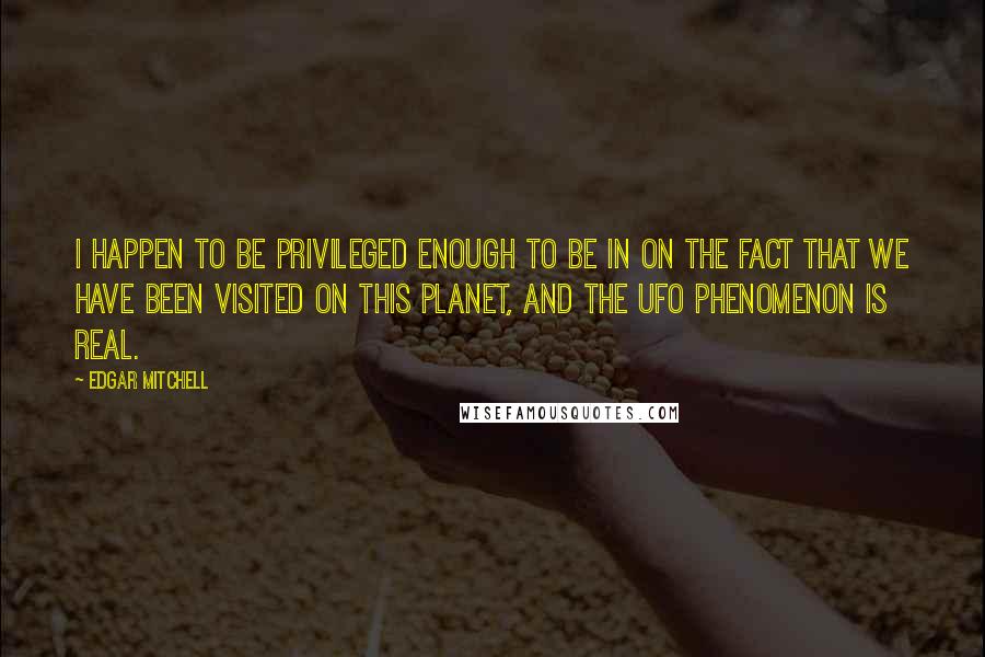 Edgar Mitchell Quotes: I happen to be privileged enough to be in on the fact that we have been visited on this planet, and the UFO phenomenon is real.