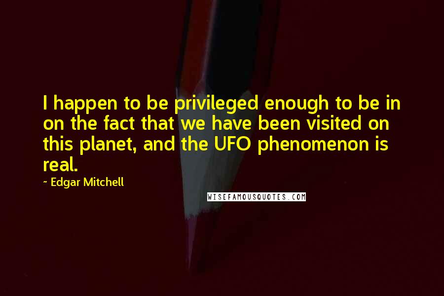 Edgar Mitchell Quotes: I happen to be privileged enough to be in on the fact that we have been visited on this planet, and the UFO phenomenon is real.