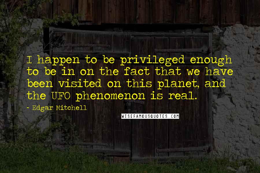 Edgar Mitchell Quotes: I happen to be privileged enough to be in on the fact that we have been visited on this planet, and the UFO phenomenon is real.