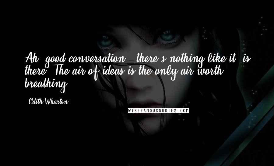 Edith Wharton Quotes: Ah, good conversation - there's nothing like it, is there? The air of ideas is the only air worth breathing.