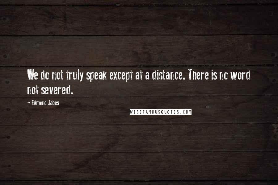 Edmond Jabes Quotes: We do not truly speak except at a distance. There is no word not severed.