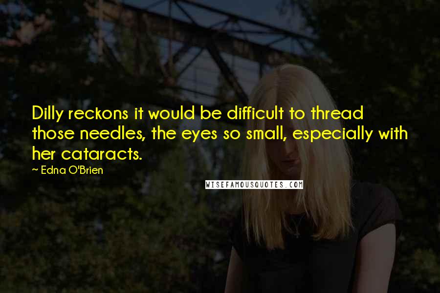 Edna O'Brien Quotes: Dilly reckons it would be difficult to thread those needles, the eyes so small, especially with her cataracts.