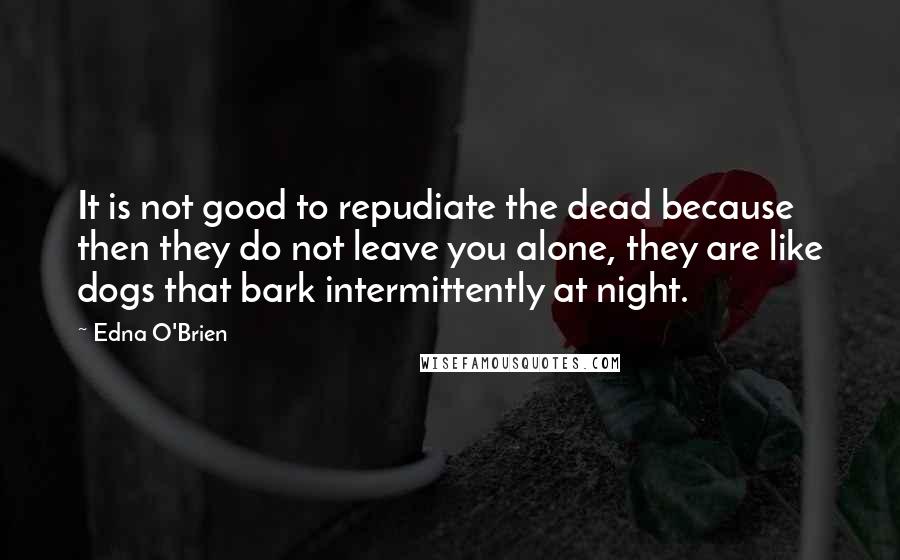 Edna O'Brien Quotes: It is not good to repudiate the dead because then they do not leave you alone, they are like dogs that bark intermittently at night.