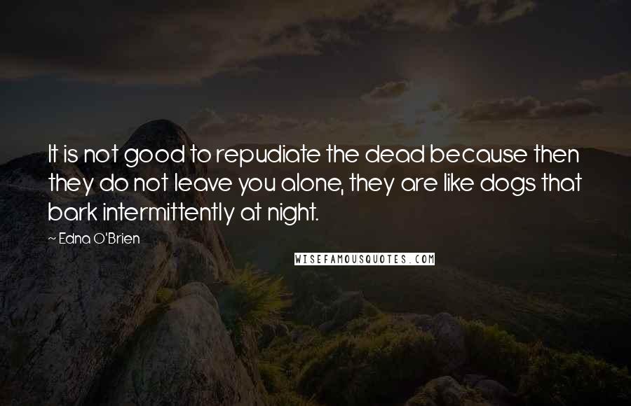 Edna O'Brien Quotes: It is not good to repudiate the dead because then they do not leave you alone, they are like dogs that bark intermittently at night.