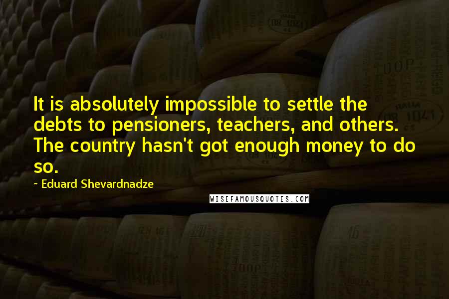 Eduard Shevardnadze Quotes: It is absolutely impossible to settle the debts to pensioners, teachers, and others. The country hasn't got enough money to do so.