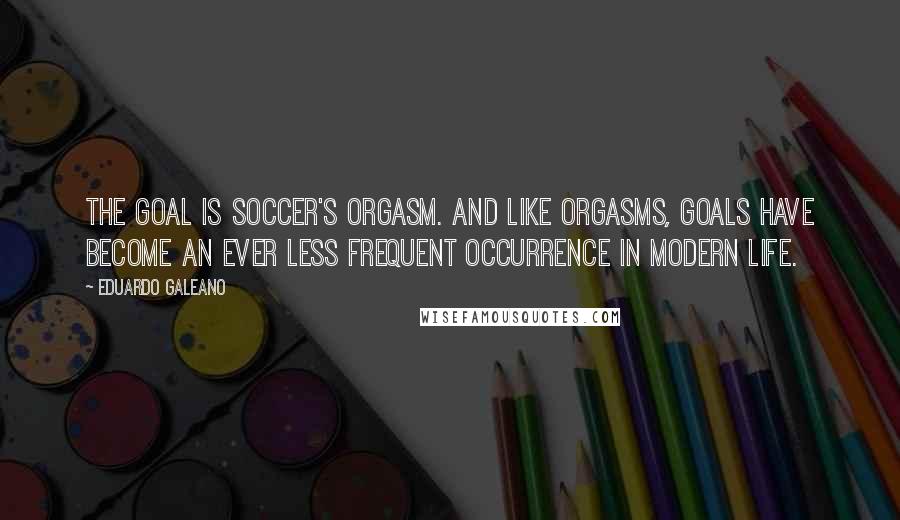 Eduardo Galeano Quotes: The goal is soccer's orgasm. And like orgasms, goals have become an ever less frequent occurrence in modern life.