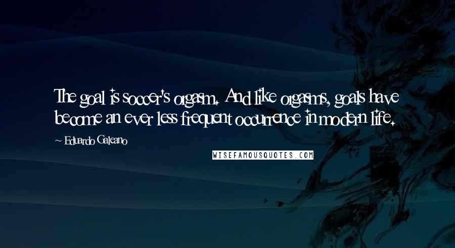 Eduardo Galeano Quotes: The goal is soccer's orgasm. And like orgasms, goals have become an ever less frequent occurrence in modern life.