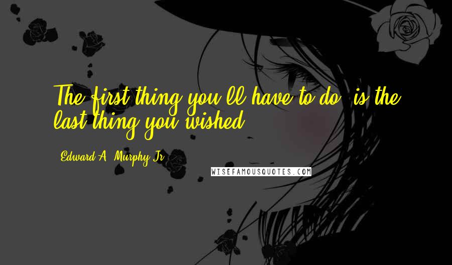 Edward A. Murphy Jr. Quotes: The first thing you'll have to do, is the last thing you wished.