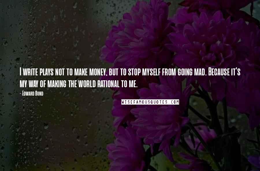 Edward Bond Quotes: I write plays not to make money, but to stop myself from going mad. Because it's my way of making the world rational to me.