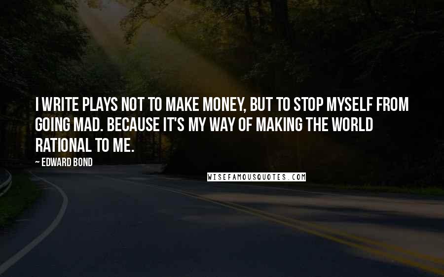 Edward Bond Quotes: I write plays not to make money, but to stop myself from going mad. Because it's my way of making the world rational to me.