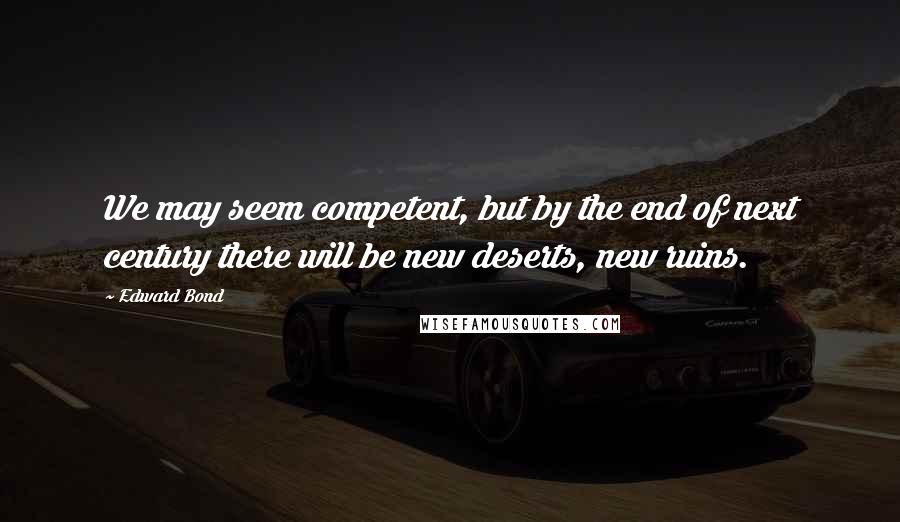 Edward Bond Quotes: We may seem competent, but by the end of next century there will be new deserts, new ruins.