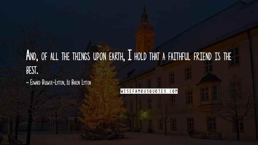 Edward Bulwer-Lytton, 1st Baron Lytton Quotes: And, of all the things upon earth, I hold that a faithful friend is the best.