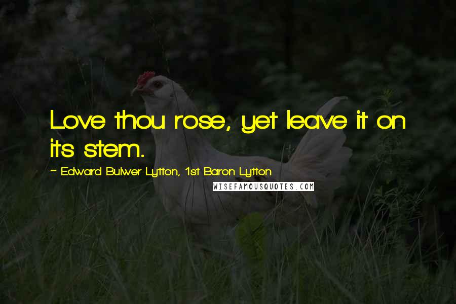 Edward Bulwer-Lytton, 1st Baron Lytton Quotes: Love thou rose, yet leave it on its stem.