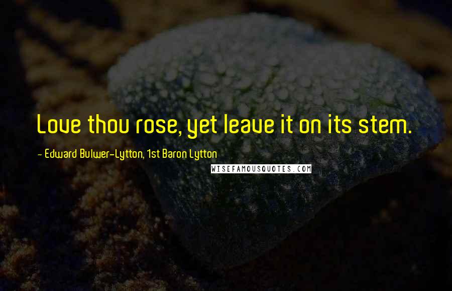 Edward Bulwer-Lytton, 1st Baron Lytton Quotes: Love thou rose, yet leave it on its stem.