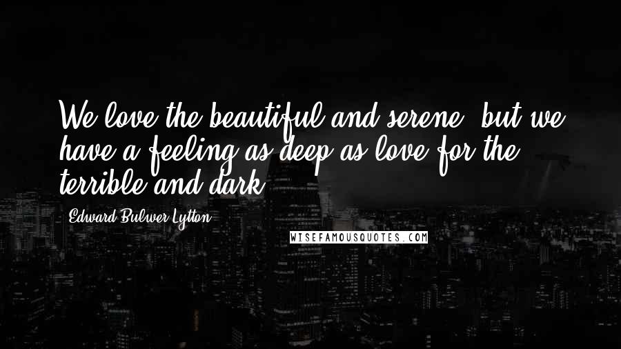 Edward Bulwer-Lytton Quotes: We love the beautiful and serene, but we have a feeling as deep as love for the terrible and dark.