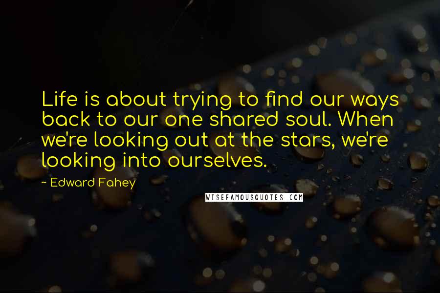 Edward Fahey Quotes: Life is about trying to find our ways back to our one shared soul. When we're looking out at the stars, we're looking into ourselves.