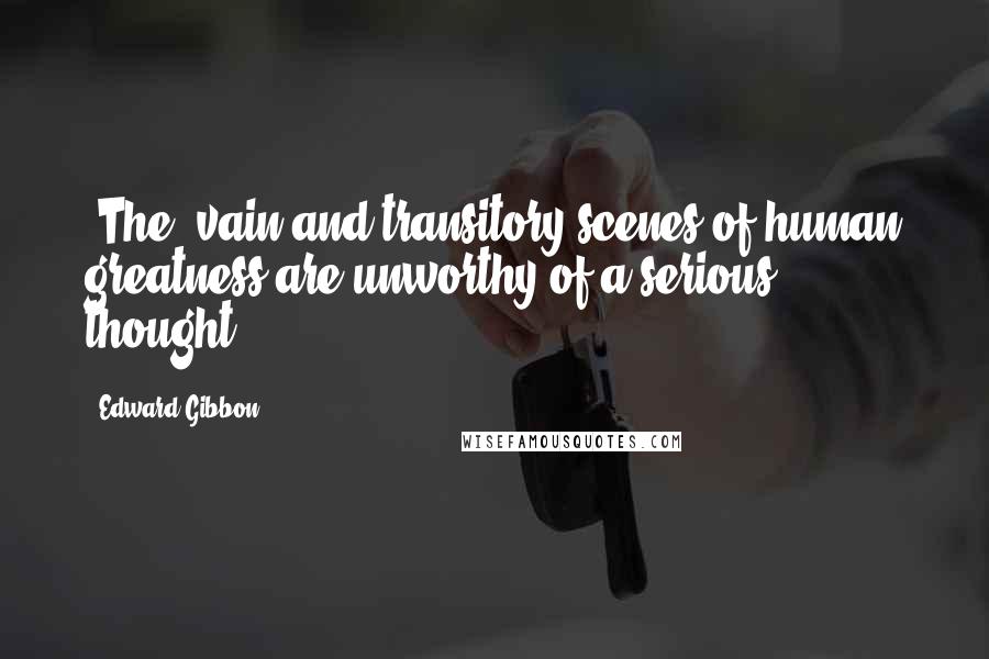 Edward Gibbon Quotes: [The] vain and transitory scenes of human greatness are unworthy of a serious thought.