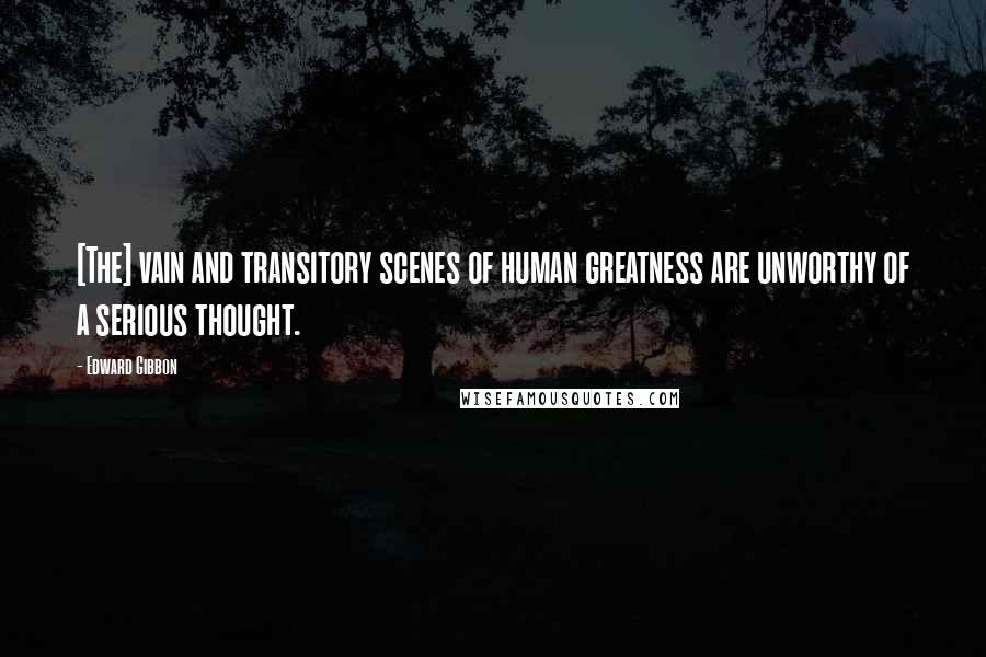 Edward Gibbon Quotes: [The] vain and transitory scenes of human greatness are unworthy of a serious thought.