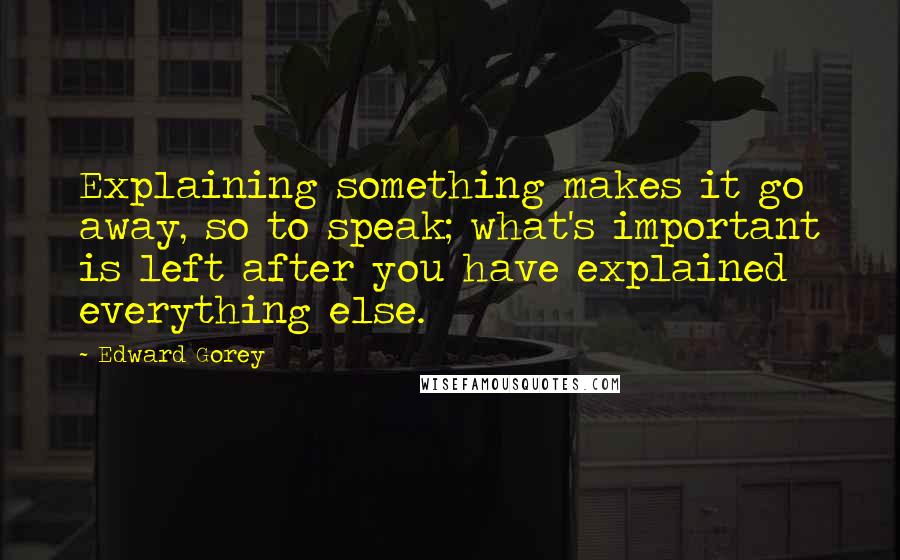 Edward Gorey Quotes: Explaining something makes it go away, so to speak; what's important is left after you have explained everything else.