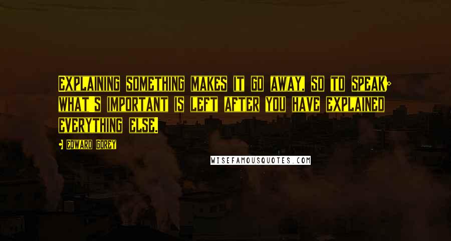 Edward Gorey Quotes: Explaining something makes it go away, so to speak; what's important is left after you have explained everything else.