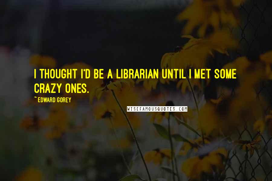 Edward Gorey Quotes: I thought I'd be a librarian until I met some crazy ones.