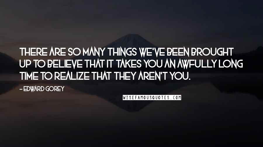Edward Gorey Quotes: There are so many things we've been brought up to believe that it takes you an awfully long time to realize that they aren't you.
