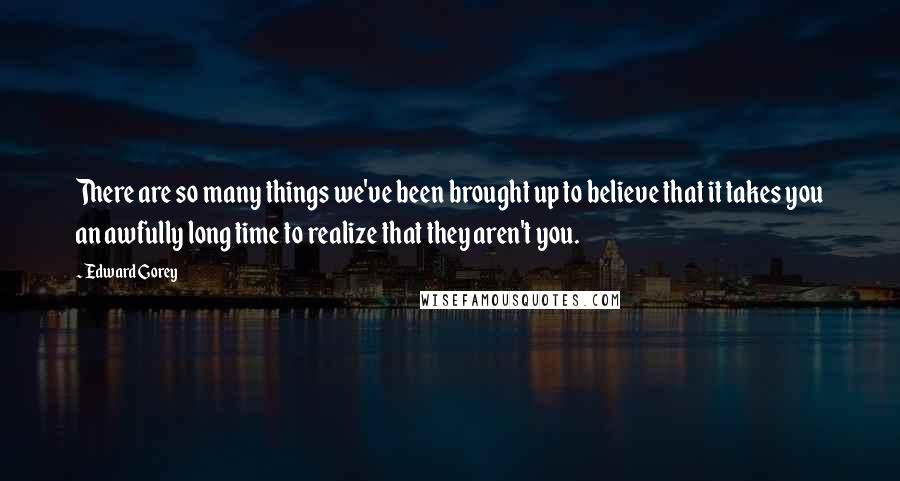 Edward Gorey Quotes: There are so many things we've been brought up to believe that it takes you an awfully long time to realize that they aren't you.