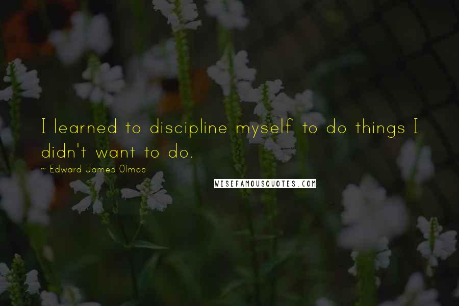 Edward James Olmos Quotes: I learned to discipline myself to do things I didn't want to do.