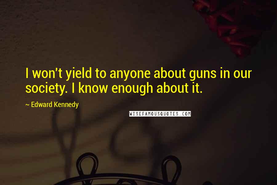 Edward Kennedy Quotes: I won't yield to anyone about guns in our society. I know enough about it.