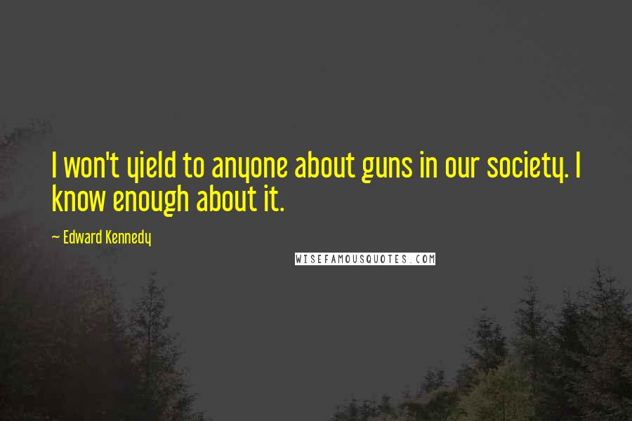 Edward Kennedy Quotes: I won't yield to anyone about guns in our society. I know enough about it.