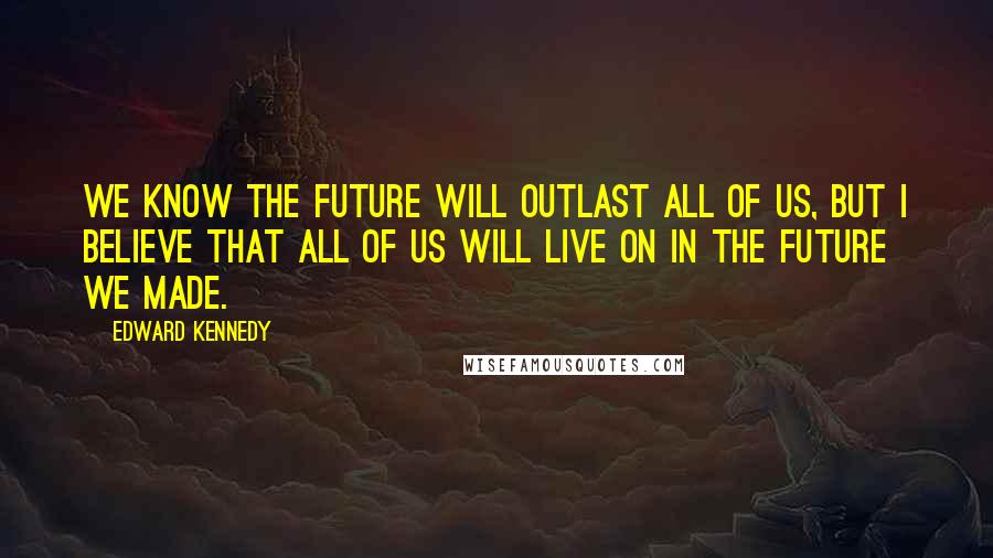 Edward Kennedy Quotes: We know the future will outlast all of us, but I believe that all of us will live on in the future we made.