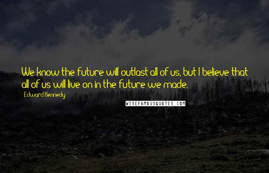 Edward Kennedy Quotes: We know the future will outlast all of us, but I believe that all of us will live on in the future we made.