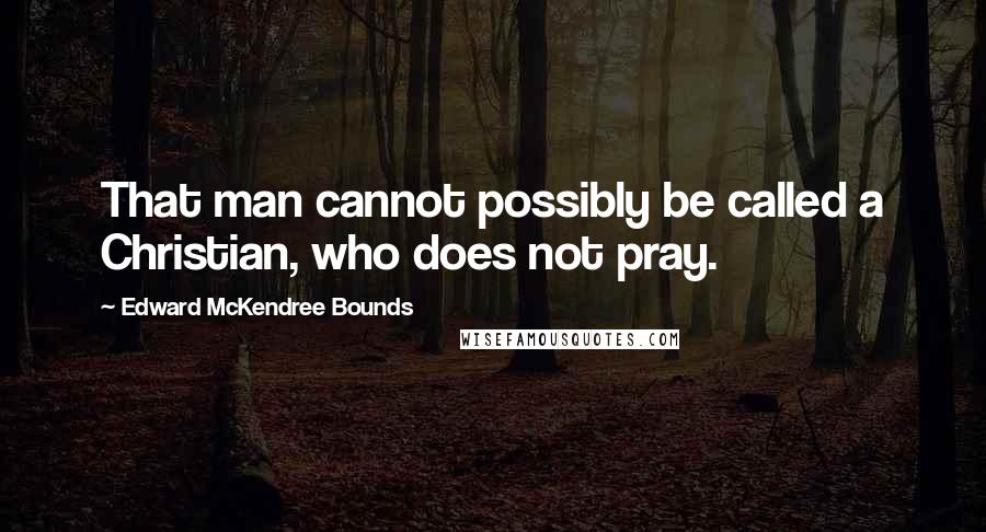 Edward McKendree Bounds Quotes: That man cannot possibly be called a Christian, who does not pray.