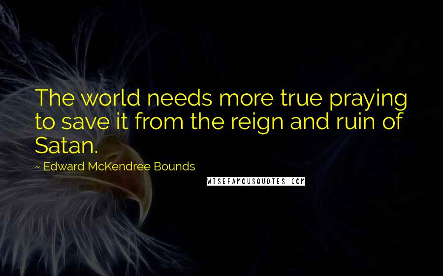 Edward McKendree Bounds Quotes: The world needs more true praying to save it from the reign and ruin of Satan.