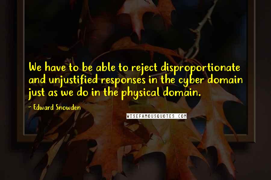 Edward Snowden Quotes: We have to be able to reject disproportionate and unjustified responses in the cyber domain just as we do in the physical domain.