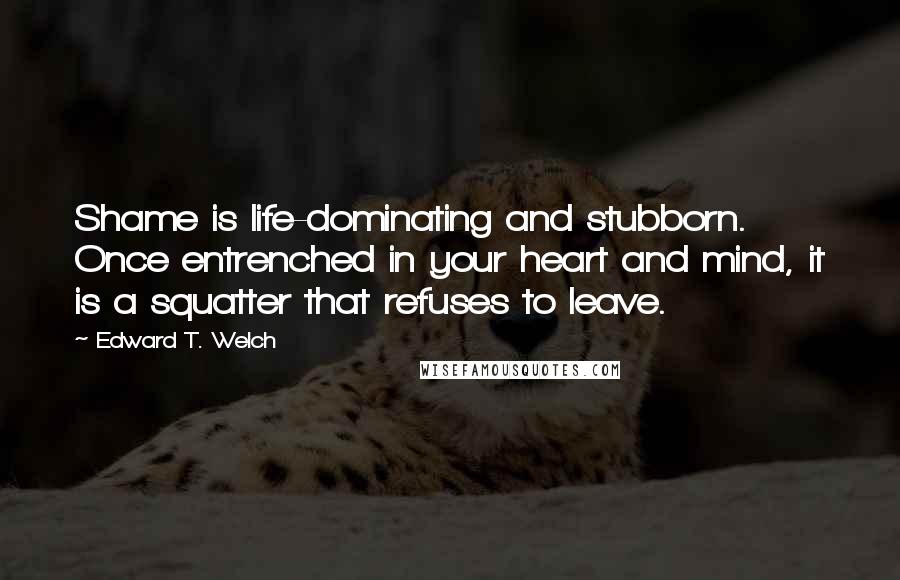 Edward T. Welch Quotes: Shame is life-dominating and stubborn. Once entrenched in your heart and mind, it is a squatter that refuses to leave.