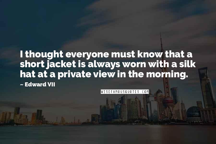 Edward VII Quotes: I thought everyone must know that a short jacket is always worn with a silk hat at a private view in the morning.