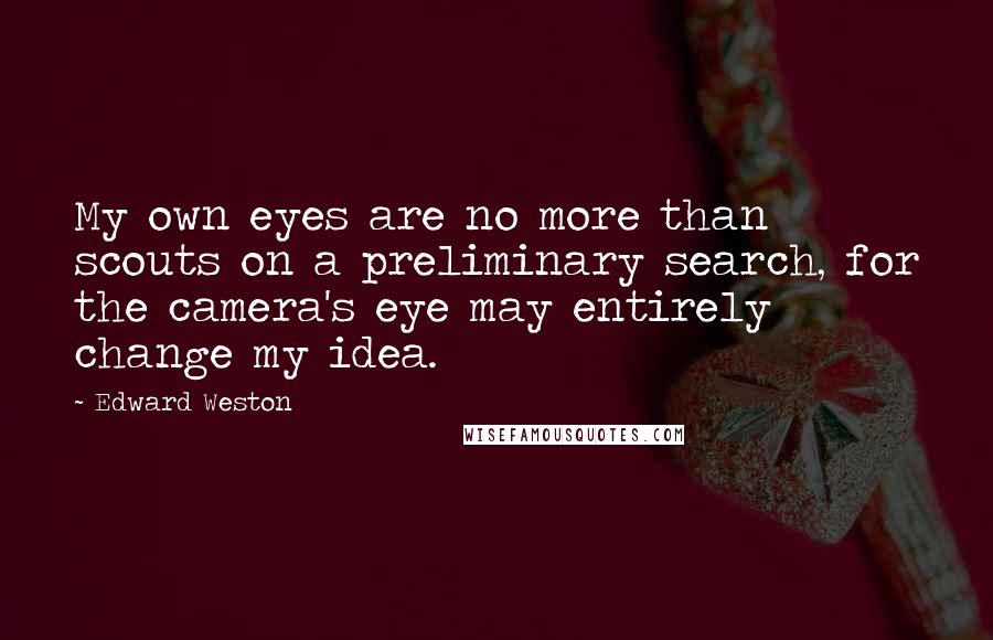 Edward Weston Quotes: My own eyes are no more than scouts on a preliminary search, for the camera's eye may entirely change my idea.