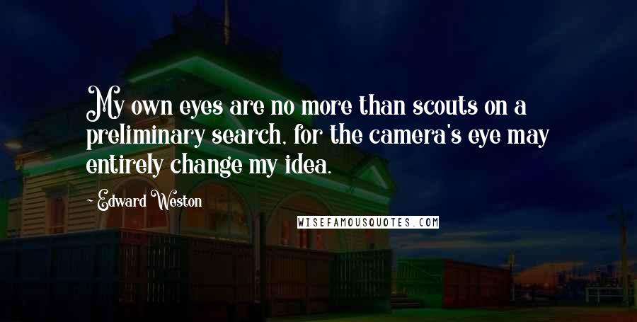 Edward Weston Quotes: My own eyes are no more than scouts on a preliminary search, for the camera's eye may entirely change my idea.