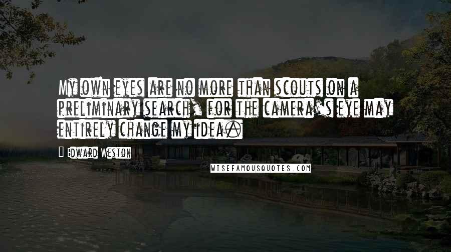 Edward Weston Quotes: My own eyes are no more than scouts on a preliminary search, for the camera's eye may entirely change my idea.